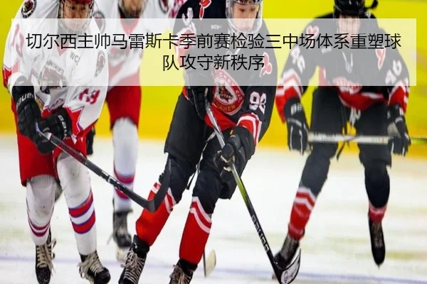 切尔西主帅马雷斯卡季前赛检验三中场体系重塑球队攻守新秩序