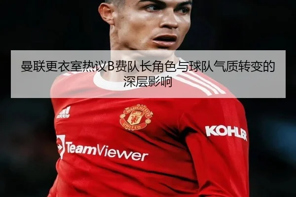 曼联更衣室热议B费队长角色与球队气质转变的深层影响